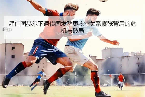 拜仁图赫尔下课传闻发酵更衣室关系紧张背后的危机与破局 - kaiyun