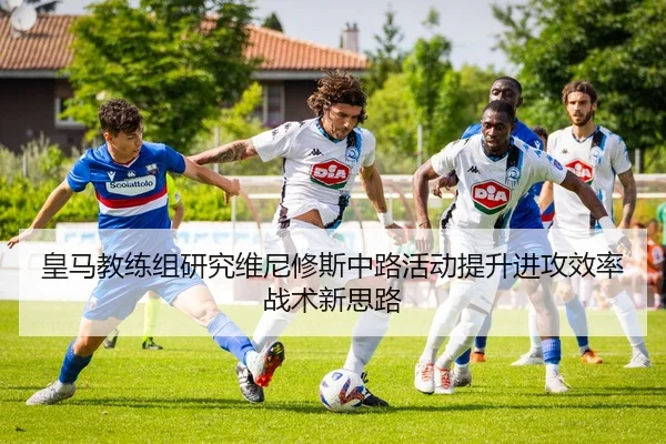 皇马教练组研究维尼修斯中路活动提升进攻效率战术新思路（kaiyun）