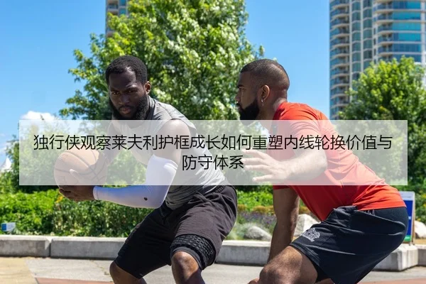 独行侠观察莱夫利护框成长如何重塑内线轮换价值与防守体系 | kaiyun