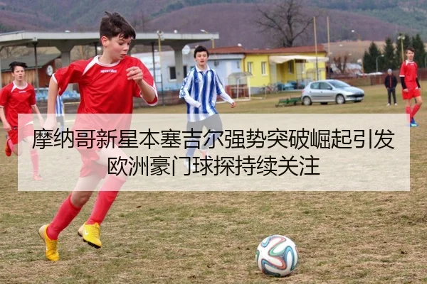摩纳哥新星本塞吉尔强势突破崛起引发欧洲豪门球探持续关注 | kaiyun